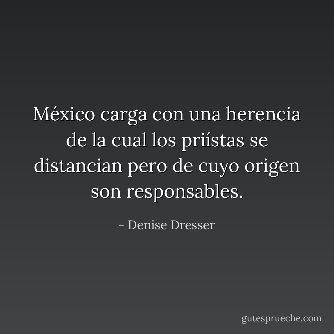 México carga con una herencia de la cual los priístas se distancian pero de cuyo origen son responsables. - Denise Dresser