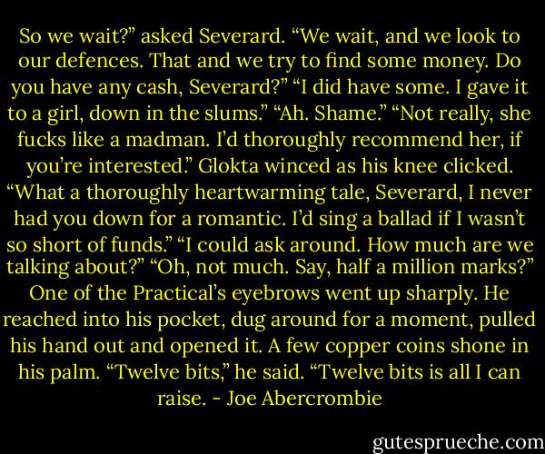 So we wait?” asked Severard.<br />“We wait, and we look to our defences. That and we try to find some money. Do you have any cash, Severard?”<br />“I did have some. I gave it to a girl, down in the slums.”<br />“Ah. Shame.”<br />“Not really, she fucks like a madman. I’d thoroughly recommend her, if you’re interested.”<br />Glokta winced as his knee clicked. “What a thoroughly heartwarming tale, Severard, I never had you down for a romantic. I’d sing a ballad if I wasn’t so short of funds.”<br />“I could ask around. How much are we talking about?”<br />“Oh, not much. Say, half a million marks?”<br />One of the Practical’s eyebrows went up sharply. He reached into his pocket, dug around for a moment, pulled his hand out and opened it. A few copper coins shone in his palm.<br />“Twelve bits,” he said. “Twelve bits is all I can raise. - Joe Abercrombie