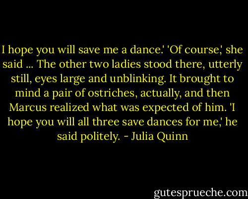 I hope you will save me a dance.'<br />'Of course,' she said ...<br />The other two ladies stood there, utterly still, eyes large and unblinking. It brought to mind a pair of ostriches, actually, and then Marcus realized what was expected of him. 'I hope you will all three save dances for me,' he said politely. - Julia Quinn