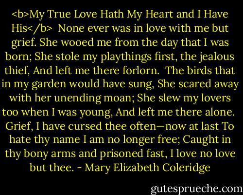 <b>My True Love Hath My Heart and I Have His</b><br /><br />None ever was in love with me but grief.<br />She wooed me from the day that I was born;<br />She stole my playthings first, the jealous thief,<br />And left me there forlorn.<br /><br />The birds that in my garden would have sung,<br />She scared away with her unending moan;<br />She slew my lovers too when I was young,<br />And left me there alone.<br /><br />Grief, I have cursed thee often—now at last<br />To hate thy name I am no longer free;<br />Caught in thy bony arms and prisoned fast,<br />I love no love but thee. - Mary Elizabeth Coleridge