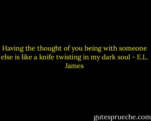 Having the thought of you being with someone else is like a knife twisting in my dark soul - E.L. James