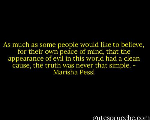 As much as some people would like to believe, for their own peace of mind, that the appearance of evil in this world had a clean cause, the truth was never that simple. - Marisha Pessl
