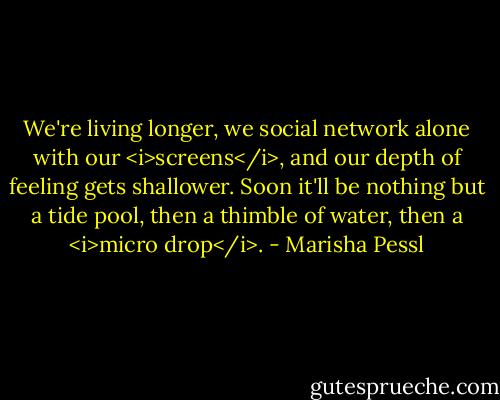 We're living longer, we social network alone with our <i>screens</i>, and our depth of feeling gets shallower. Soon it'll be nothing but a tide pool, then a thimble of water, then a <i>micro drop</i>. - Marisha Pessl