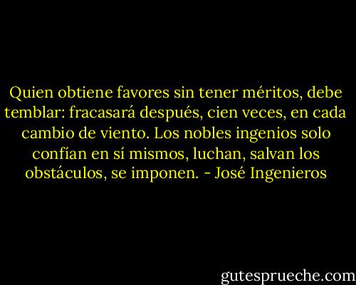 Quien obtiene favores sin tener méritos, debe temblar: fracasará después, cien veces, en cada cambio de viento. Los nobles ingenios solo confían en sí mismos, luchan, salvan los obstáculos, se imponen. - José Ingenieros