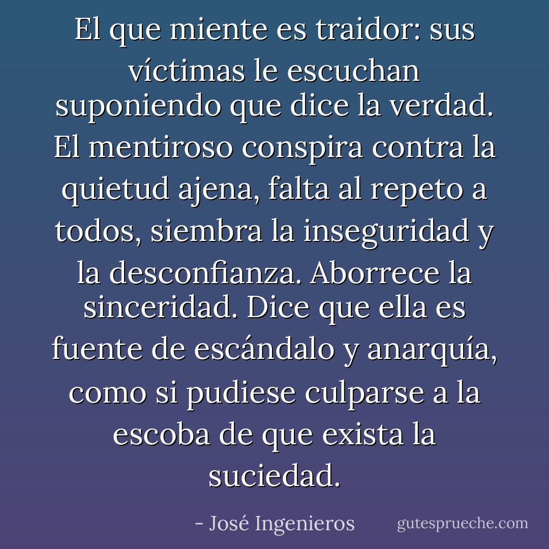 El que miente es traidor: sus víctimas le escuchan suponiendo que dice la verdad. El mentiroso conspira contra la quietud ajena, falta al repeto a todos, siembra la inseguridad y la desconfianza. Aborrece la sinceridad. Dice que ella es fuente de escándalo y anarquía, como si pudiese culparse a la escoba de que exista la suciedad. - José Ingenieros