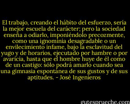 El trabajo, creando el hábito del esfuerzo, sería la mejor escuela del carácter; pero la sociedad enseña a odiarlo, imponiéndolo precozmente, como una ignominia desagradable o un envilecimiento infame, bajo la esclavitud del yugo y de horarios, ejecutado por hambre o por avaricia, hasta que el hombre huye de él como de un castigo: sólo podrá amarlo cuando sea una gimnasia espontánea de sus gustos y de sus aptitudes. - José Ingenieros