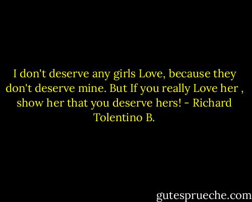 I don't deserve any girls Love, because they don't deserve mine. But If you really Love her , show her that you deserve hers! - Richard Tolentino B.