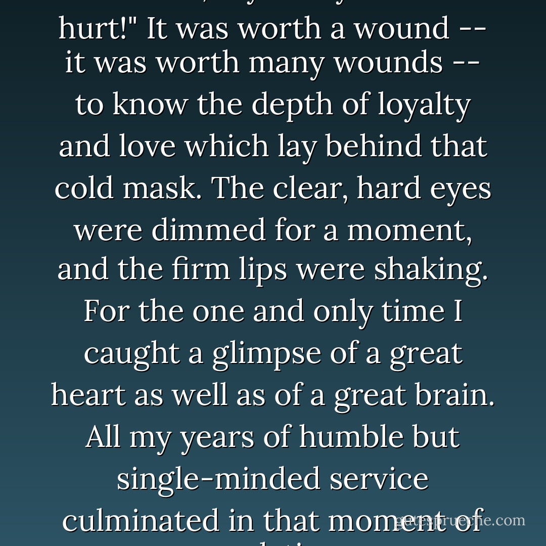 You're not hurt, Watson? For God's sake, say that you are not hurt!"<br />It was worth a wound -- it was worth many wounds -- to know the depth of loyalty and love which lay behind that cold mask. The clear, hard eyes were dimmed for a moment, and the firm lips were shaking. For the one and only time I caught a glimpse of a great heart as well as of a great brain. All my years of humble but single-minded service culminated in that moment of revelation. - Arthur Conan Doyle