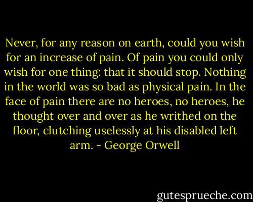 Never, for any reason on earth, could you wish for an increase of pain. Of pain you could only wish for one thing: that it should stop. Nothing in the world was so bad as physical pain. In the face of pain there are no heroes, no heroes, he thought over and over as he writhed on the floor, clutching uselessly at his disabled left arm. - George Orwell