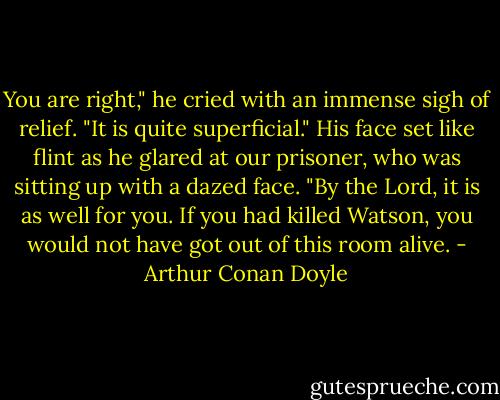 You are right," he cried with an immense sigh of relief. "It is quite superficial." His face set like flint as he glared at our prisoner, who was sitting up with a dazed face. "By the Lord, it is as well for you. If you had killed Watson, you would not have got out of this room alive. - Arthur Conan Doyle