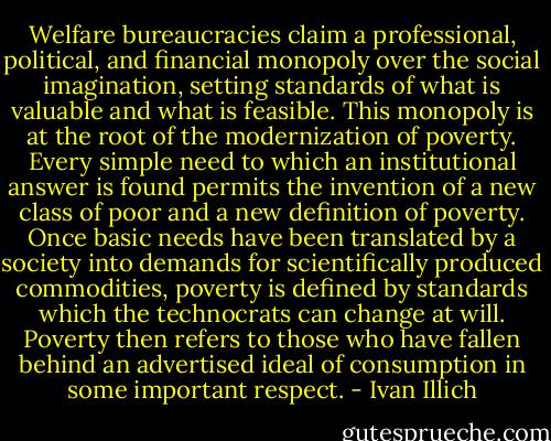 Welfare bureaucracies claim a professional, political, and financial monopoly over the social imagination, setting standards of what is valuable and what is feasible. This monopoly is at the root of the modernization of poverty. Every simple need to which an institutional answer is found permits the invention of a new class of poor and a new definition of poverty. Once basic needs have been translated by a society into demands for scientifically produced commodities, poverty is defined by standards which the technocrats can change at will. Poverty then refers to those who have fallen behind an advertised ideal of consumption in some important respect. - Ivan Illich