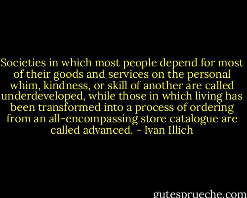 Societies in which most people depend for most of their goods and services on the personal whim, kindness, or skill of another are called underdeveloped, while those in which living has been transformed into a process of ordering from an all-encompassing store catalogue are called advanced. - Ivan Illich
