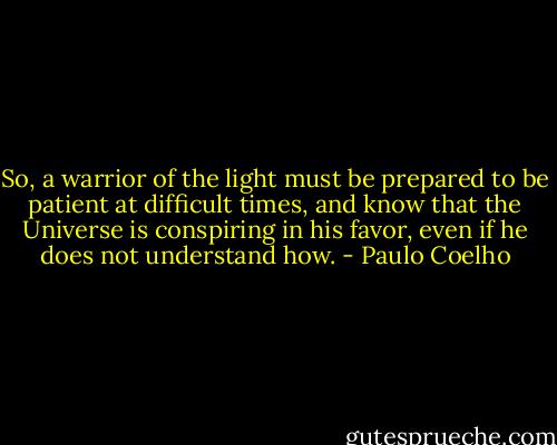 So, a warrior of the light must be prepared to be patient at difficult times, and know that the Universe is conspiring in his favor, even if he does not understand how. - Paulo Coelho