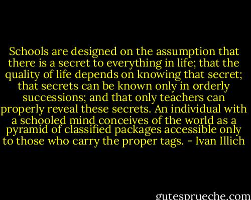 Schools are designed on the assumption that there is a secret to everything in life; that the quality of life depends on knowing that secret; that secrets can be known only in orderly successions; and that only teachers can properly reveal these secrets. An individual with a schooled mind conceives of the world as a pyramid of classified packages accessible only to those who carry the proper tags. - Ivan Illich
