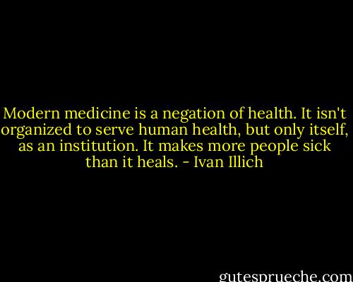 Modern medicine is a negation of health. It isn't organized to serve human health, but only itself, as an institution. It makes more people sick than it heals. - Ivan Illich
