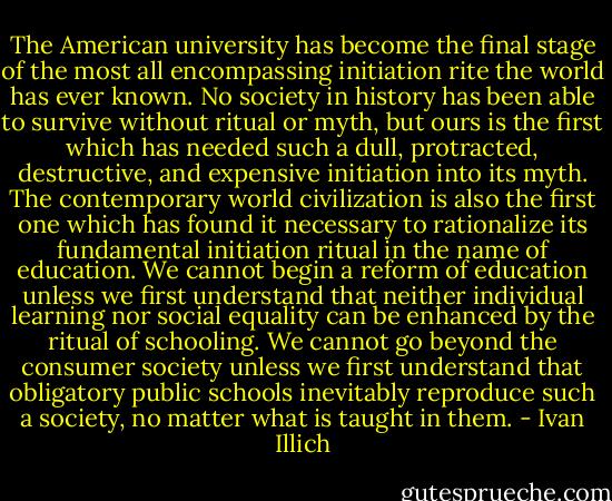 The American university has become the final stage of the most all encompassing initiation rite the world has ever known. No society in history has been able to survive without ritual or myth, but ours is the first which has needed such a dull, protracted, destructive, and expensive initiation into its myth. The contemporary world civilization is also the first one which has found it necessary to rationalize its fundamental initiation ritual in the name of education. We cannot begin a reform of education unless we first understand that neither individual learning nor social equality can be enhanced by the ritual of schooling. We cannot go beyond the consumer society unless we first understand that obligatory public schools inevitably reproduce such a society, no matter what is taught in them. - Ivan Illich