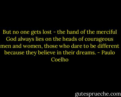 But no one gets lost - the hand of the merciful God always lies on the heads of courageous men and women, those who dare to be different because they believe in their dreams. - Paulo Coelho