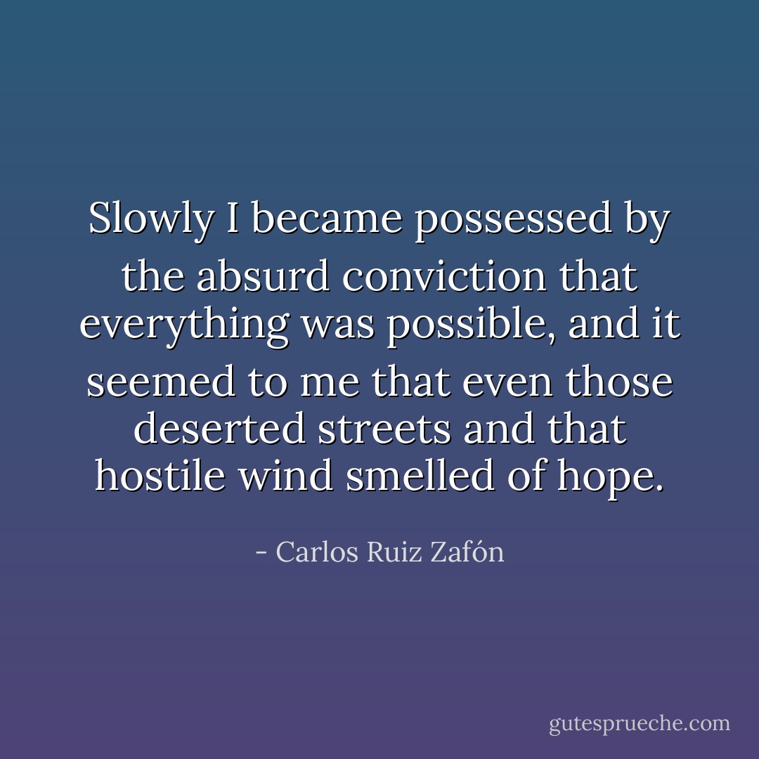 Slowly I became possessed by the absurd conviction that everything was possible, and it seemed to me that even those deserted streets and that hostile wind smelled of hope. - Carlos Ruiz Zafón