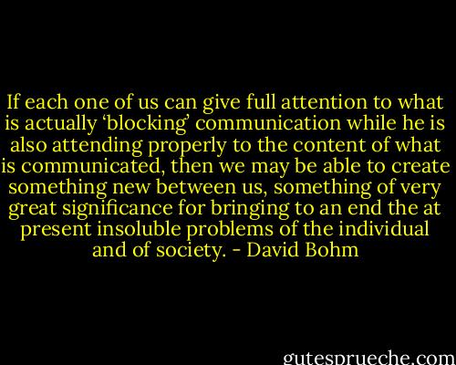 If each one of us can give full attention to what is actually ‘blocking’ communication while he is also attending properly to the content of what is communicated, then we may be able to create something new between us, something of very great significance for bringing to an end the at present insoluble problems of the individual and of society. - David Bohm