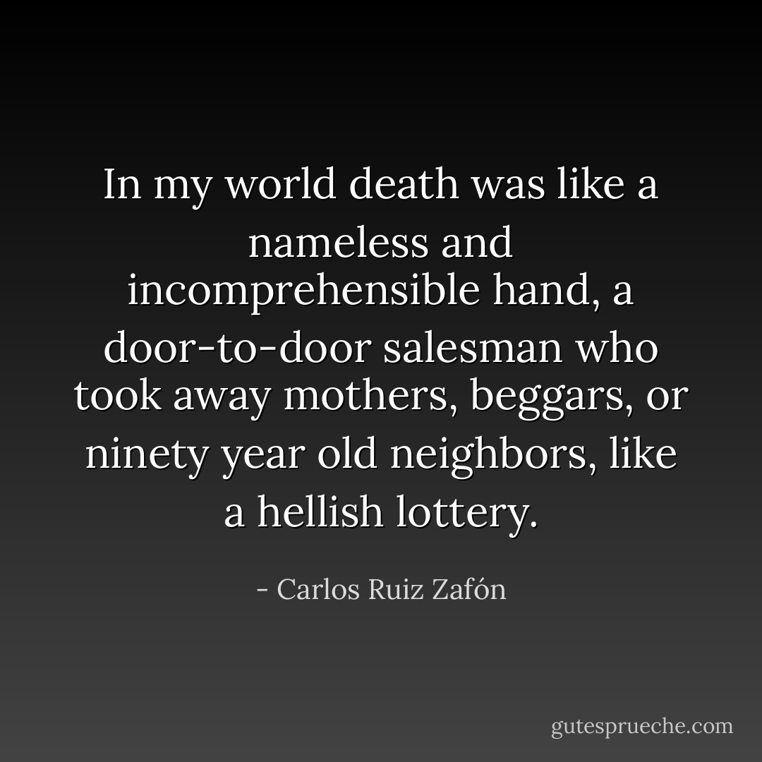 In my world death was like a nameless and incomprehensible hand, a door-to-door salesman who took away mothers, beggars, or ninety year old neighbors, like a hellish lottery. - Carlos Ruiz Zafón