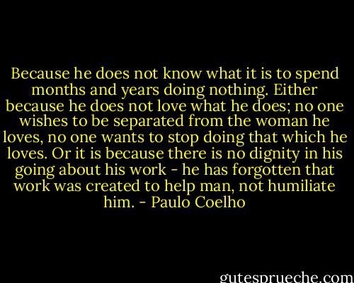 Because he does not know what it is to spend months and years doing nothing. Either because he does not love what he does; no one wishes to be separated from the woman he loves, no one wants to stop doing that which he loves. Or it is because there is no dignity in his going about his work - he has forgotten that work was created to help man, not humiliate him. - Paulo Coelho
