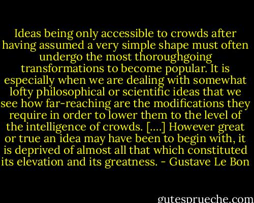 Ideas being only accessible to crowds after having assumed a very simple shape must often undergo the most thoroughgoing transformations to become popular. It is especially when we are dealing with somewhat lofty philosophical or scientific ideas that we see how far-reaching are the modifications they require in order to lower them to the level of the intelligence of crowds. [….] However great or true an idea may have been to begin with, it is deprived of almost all that which constituted its elevation and its greatness. - Gustave Le Bon