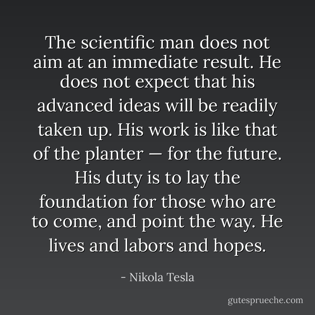 The scientific man does not aim at an immediate result. He does not expect that his advanced ideas will be readily taken up. His work is like that of the planter — for the future. His duty is to lay the foundation for those who are to come, and point the way. He lives and labors and hopes. - Nikola Tesla