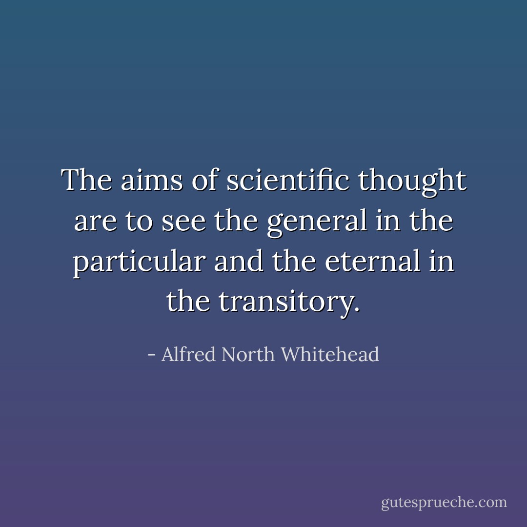 The aims of scientific thought are to see the general in the particular and the eternal in the transitory. - Alfred North Whitehead