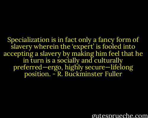 Specialization is in fact only a fancy form of slavery wherein the ‘expert’ is fooled into accepting a slavery by making him feel that he in turn is a socially and culturally preferred—ergo, highly secure—lifelong position. - R. Buckminster Fuller