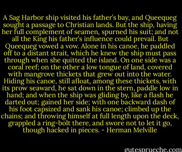 A Sag Harbor ship visited his father’s bay, and Queequeg sought a passage to Christian lands. But the ship, having her full complement of seamen, spurned his suit; and not all the King his father’s influence could prevail. But Queequeg vowed a vow. Alone in his canoe, he paddled off to a distant strait, which he knew the ship must pass through when she quitted the island. On one side was a coral reef; on the other a low tongue of land, covered with mangrove thickets that grew out into the water. Hiding his canoe, still afloat, among these thickets, with its prow seaward, he sat down in the stern, paddle low in hand; and when the ship was gliding by, like a flash he darted out; gained her side; with one backward dash of his foot capsized and sank his canoe; climbed up the chains; and throwing himself at full length upon the deck, grappled a ring-bolt there, and swore not to let it go, though hacked in pieces. - Herman Melville