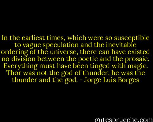 In the earliest times, which were so susceptible to vague speculation and the inevitable ordering of the universe, there can have existed no division between the poetic and the prosaic. Everything must have been tinged with magic. Thor was not the god of thunder; he was the thunder and the god. - Jorge Luis Borges