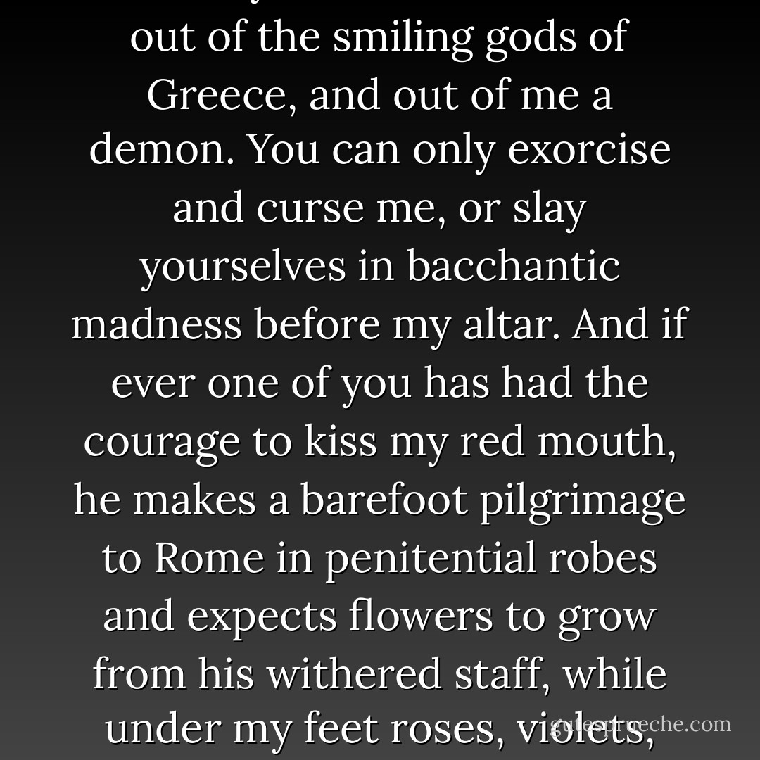 That love, which is the highest joy, which is divine simplicity itself, is not for you moderns, you children of reflection. It works only evil in you. As soon as you wish to be natural, you become common. To you nature seems something hostile; you have made devils out of the smiling gods of Greece, and out of me a demon. You can only exorcise and curse me, or slay yourselves in bacchantic madness before my altar. And if ever one of you has had the courage to kiss my red mouth, he makes a barefoot pilgrimage to Rome in penitential robes and expects flowers to grow from his withered staff, while under my feet roses, violets, and myrtles spring up every hour, but their fragrance does not agree with you. Stay among your northern fogs and Christian incense; let us pagans remain under the debris, beneath the lava; do not disinter us. - Leopold von Sacher-Masoch