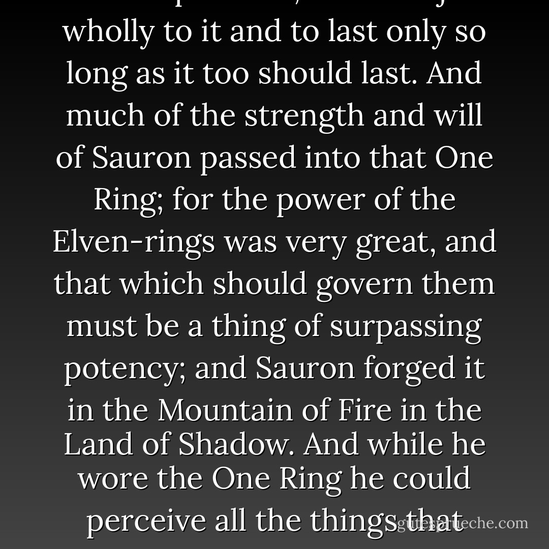 Now the Elves made many rings; but secretly Sauron made One Ring to rule all the others, and their power was bound up with it, to be subject wholly to it and to last only so long as it too should last. And much of the strength and will of Sauron passed into that One Ring; for the power of the Elven-rings was very great, and that which should govern them must be a thing of surpassing potency; and Sauron forged it in the Mountain of Fire in the Land of Shadow. And while he wore the One Ring he could perceive all the things that were done by means of the lesser rings, and he could see and govern the very thoughts of those that wore them. - J.R.R. Tolkien