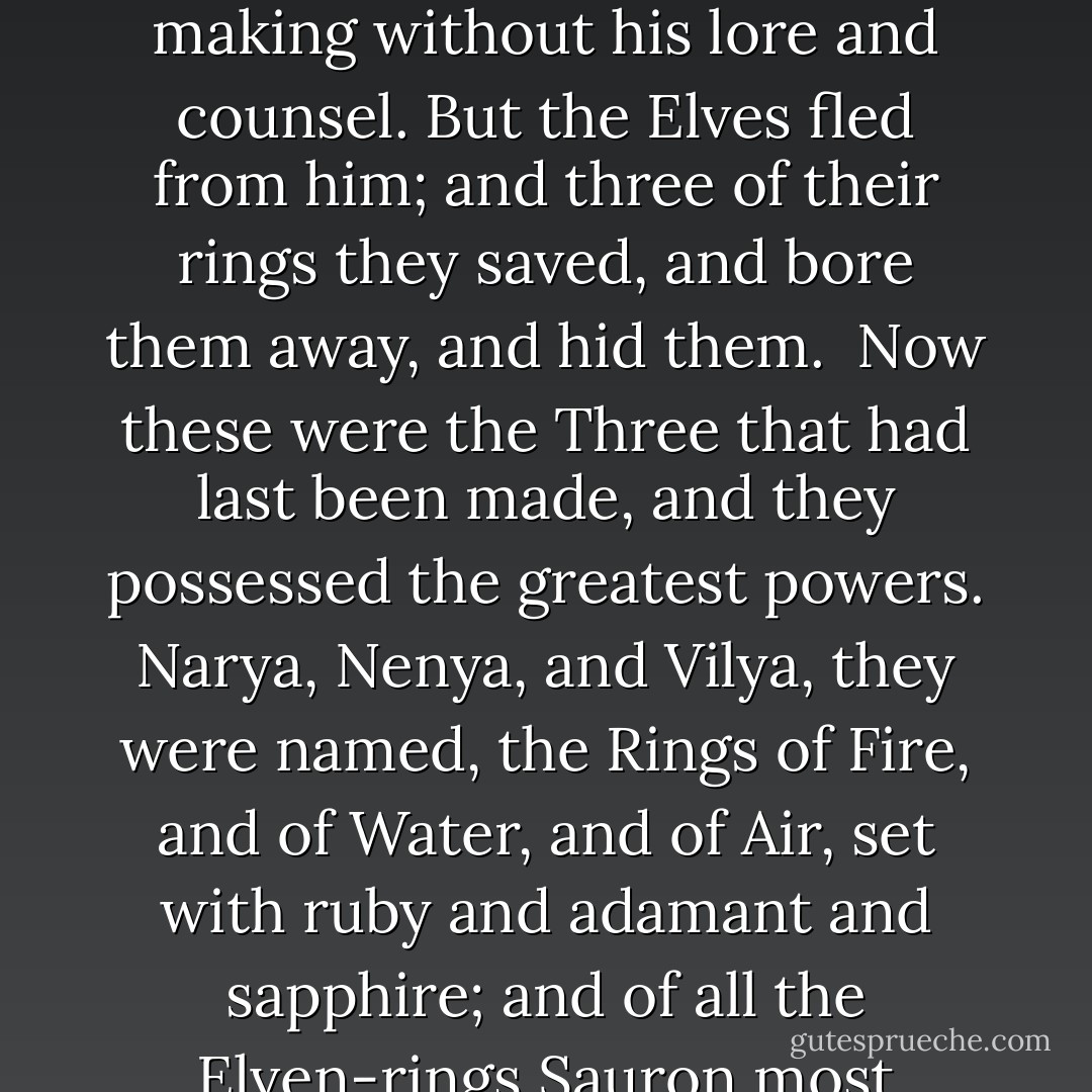 But the Elves were not so lightly to be caught. As soon as Sauron set the One Ring upon his finger they were aware of him; and they knew him, and perceived that he would be master of them, and of an that they wrought. Then in anger and fear they took off their rings. But he, finding that he was betrayed and that the Elves were not deceived, was filled with wrath; and he came against them with open war, demanding that all the rings should be delivered to him, since the Elven-smiths could not have attained to their making without his lore and counsel. But the Elves fled from him; and three of their rings they saved, and bore them away, and hid them.<br /><br />Now these were the Three that had last been made, and they possessed the greatest powers. Narya, Nenya, and Vilya, they were named, the Rings of Fire, and of Water, and of Air, set with ruby and adamant and sapphire; and of all the Elven-rings Sauron most desired to possess them, for those who had them in their keeping could ward off the decays of time and postpone the weariness of the world. But Sauron could not discover them, for they were given into the hands of the Wise, who concealed them and never again used them openly while Sauron kept the Ruling Ring.<br /><br />Therefore the Three remained unsullied, for they were forged by Celebrimbor alone, and the hand of Sauron had never touched them; yet they also were subject to the One. - J.R.R. Tolkien