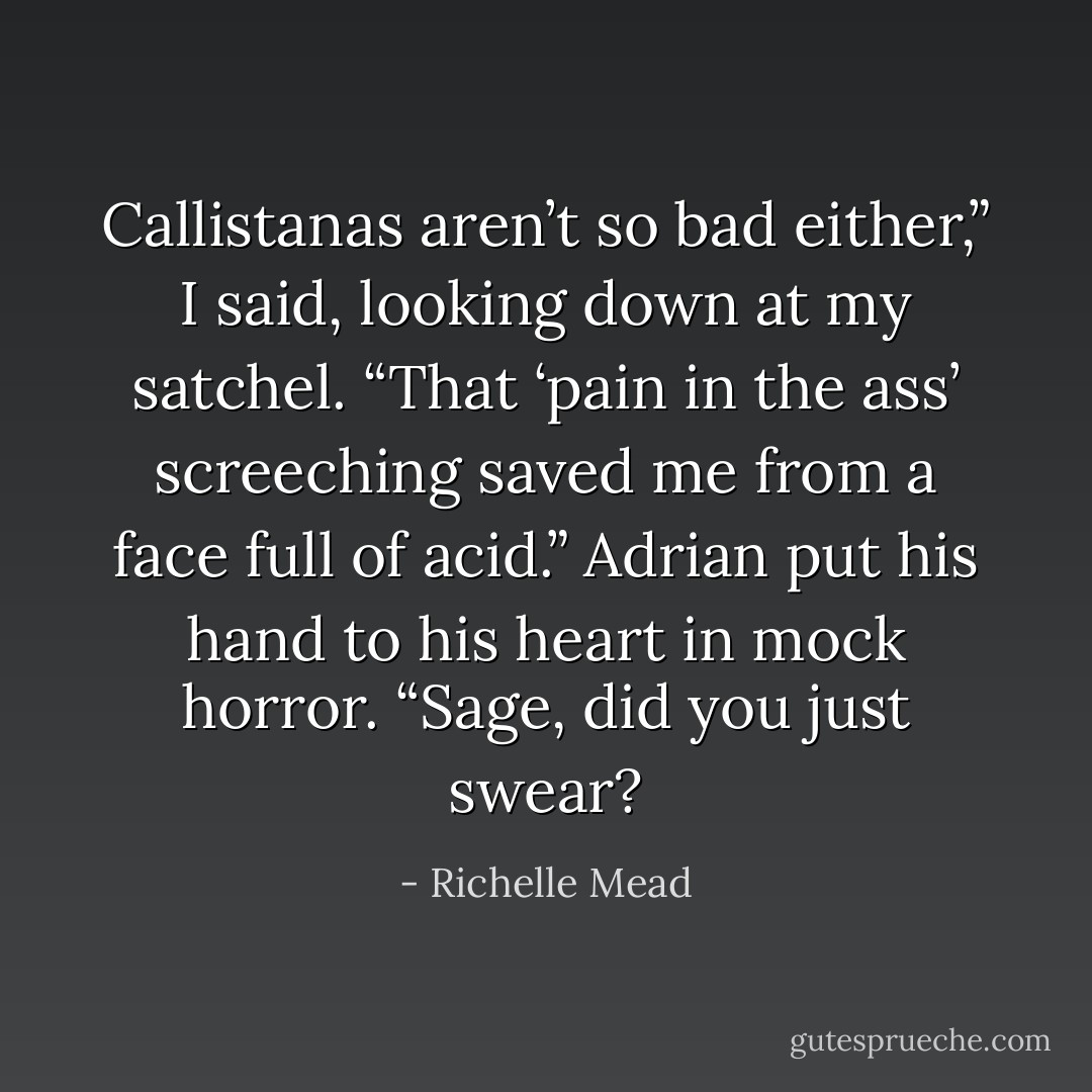Callistanas aren’t so bad either,” I said, looking down at my satchel. “That ‘pain in the ass’ screeching saved me from a face full of acid.”<br />Adrian put his hand to his heart in mock horror. “Sage, did you just swear? - Richelle Mead