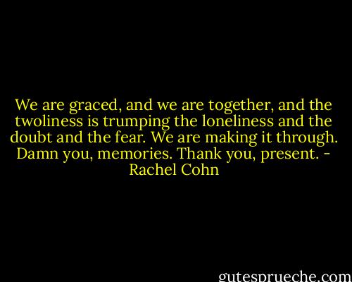 We are graced, and we are together, and the twoliness is trumping the loneliness and the doubt and the fear. We are making it through. Damn you, memories. Thank you, present. - Rachel Cohn