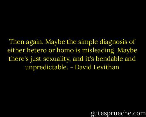Then again. Maybe the simple diagnosis of either hetero or homo is misleading. Maybe there's just sexuality, and it's bendable and unpredictable. - David Levithan