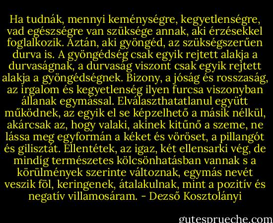 Ha tudnák, mennyi keménységre, kegyetlenségre, vad egészségre van szüksége annak, aki érzésekkel foglalkozik. Aztán, aki gyöngéd, az szükségszerűen durva is. A gyöngédség csak egyik rejtett alakja a durvaságnak, a durvaság viszont csak egyik rejtett alakja a gyöngédségnek. Bizony, a jóság és rosszaság, az irgalom és kegyetlenség ilyen furcsa viszonyban állanak egymással. Elválaszthatatlanul együtt működnek, az egyik el se képzelhető a másik nélkül, akárcsak az, hogy valaki, akinek kitűnő a szeme, ne lássa meg egyformán a kéket és vöröset, a pillangót és gilisztát. Ellentétek, az igaz, két ellensarki vég, de mindíg természetes kölcsönhatásban vannak s a körülmények szerinte változnak, egymás nevét veszik föl, keringenek, átalakulnak, mint a pozitív és negatív villamosáram. - Dezső Kosztolányi