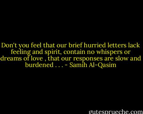 Don't you feel that our brief hurried letters<br />lack feeling and spirit,<br />contain no whispers or dreams of love ,<br />that our responses are slow and burdened . . . - Samih Al-Qasim