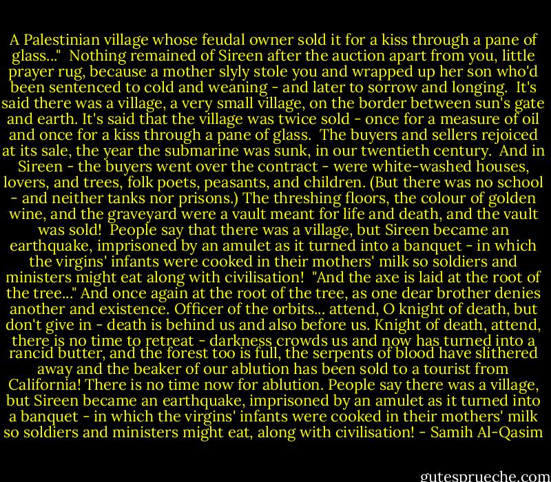 A Palestinian village whose feudal owner sold it for a kiss through a pane of glass..."<br /><br />Nothing remained of Sireen after the auction apart from you, little prayer rug, because a mother slyly stole you and wrapped up her son who'd been sentenced to cold and weaning - and later to sorrow and longing.<br /><br />It's said there was a village, a very small village, on the border between sun's gate and earth. It's said that the village was twice sold - once for a measure of oil and once for a kiss through a pane of glass.<br /><br />The buyers and sellers rejoiced at its sale, the year the submarine was sunk, in our twentieth century.<br /><br />And in Sireen - the buyers went over the contract - were white-washed houses, lovers, and trees, folk poets, peasants, and children. (But there was no school - and neither tanks nor prisons.) The threshing floors, the colour of golden wine, and the graveyard were a vault meant for life and death, and the vault was sold!<br /><br />People say that there was a village, but Sireen became an earthquake, imprisoned by an amulet as it turned into a banquet - in which the virgins' infants were cooked in their mothers' milk so soldiers and ministers might eat along with civilisation!<br /><br />"And the axe is laid at the root of the tree..." And once again at the root of the tree, as one dear brother denies another and existence. Officer of the orbits... attend, O knight of death, but don't give in - death is behind us and also before us. Knight of death, attend, there is no time to retreat - darkness crowds us and now has turned into a rancid butter, and the forest too is full, the serpents of blood have slithered away and the beaker of our ablution has been sold to a tourist from California! There is no time now for ablution. People say there was a village, but Sireen became an earthquake, imprisoned by an amulet as it turned into a banquet - in which the virgins' infants were cooked in their mothers' milk so soldiers and ministers might eat, along with civilisation! - Samih Al-Qasim