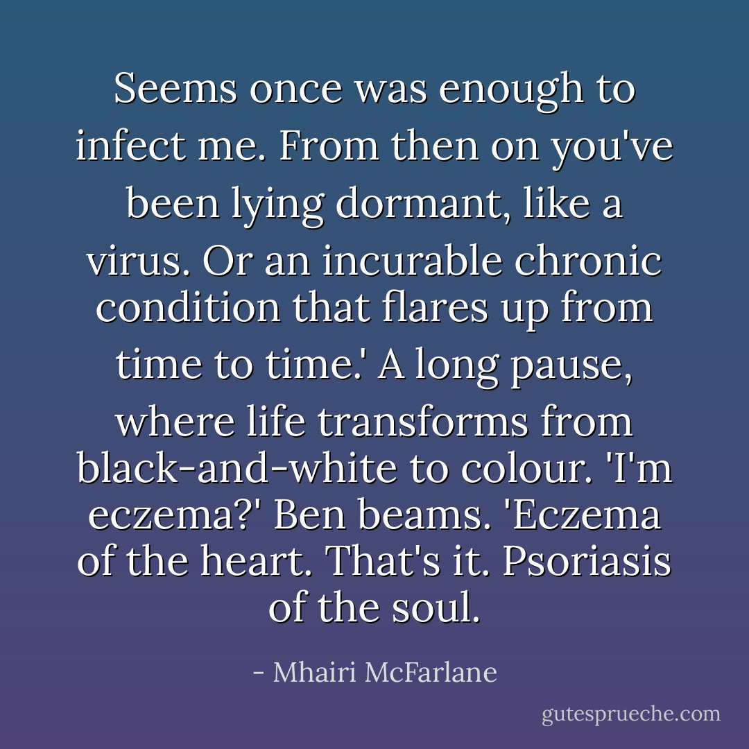 Seems once was enough to infect me. From then on you've been lying dormant, like a virus. Or an incurable chronic condition that flares up from time to time.'<br />A long pause, where life transforms from black-and-white to colour.<br />'I'm eczema?'<br />Ben beams. 'Eczema of the heart. That's it. Psoriasis of the soul. - Mhairi McFarlane