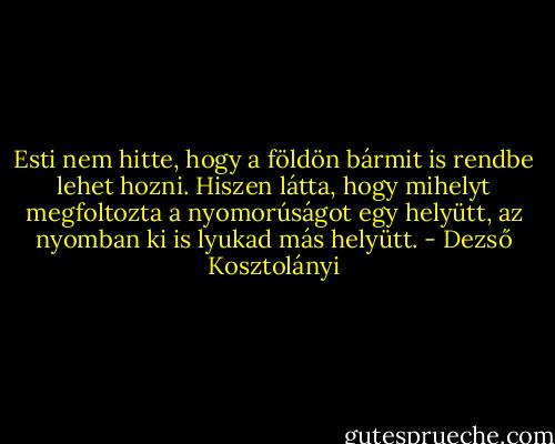 Esti nem hitte, hogy a földön bármit is rendbe lehet hozni. Hiszen látta, hogy mihelyt megfoltozta a nyomorúságot egy helyütt, az nyomban ki is lyukad más helyütt. - Dezső Kosztolányi