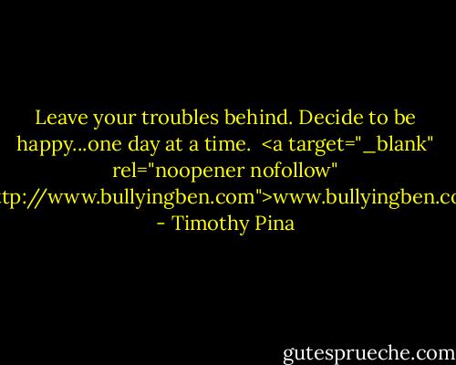 Leave your troubles behind. Decide to be happy...one day at a time.<br /><br /><a target="_blank" rel="noopener nofollow" href="http://www.bullyingben.com">www.bullyingben.com</a> - Timothy Pina