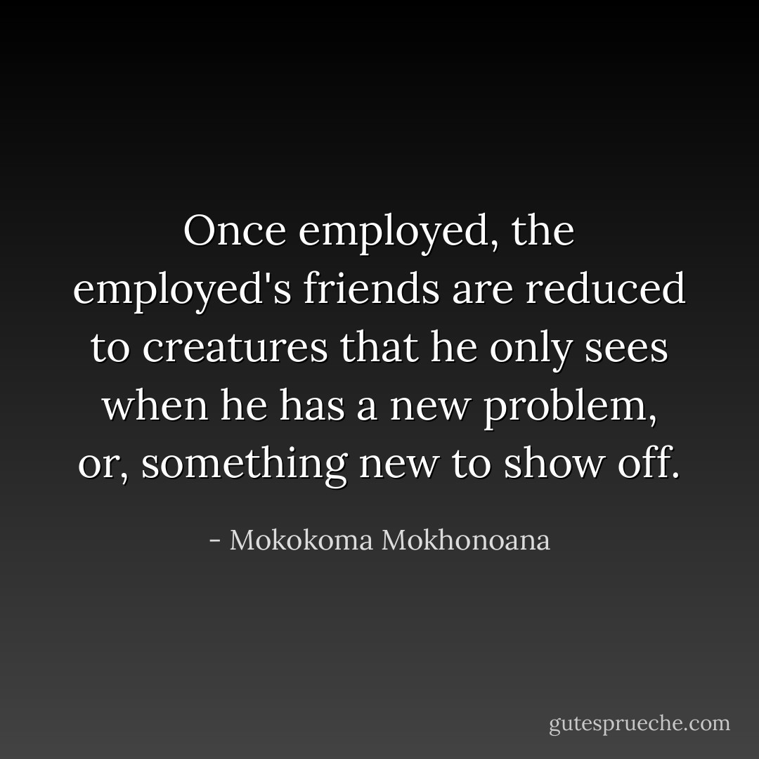 Once employed, the employed's friends are reduced to creatures that he only sees when he has a new problem, or, something new to show off. - Mokokoma Mokhonoana