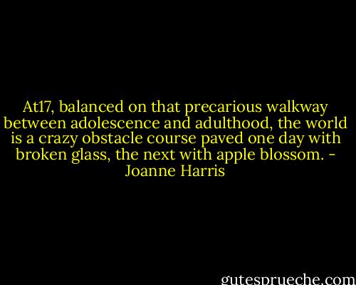 At17, balanced on that precarious walkway between adolescence and adulthood, the world is a crazy obstacle course paved one day with broken glass, the next with apple blossom. - Joanne Harris