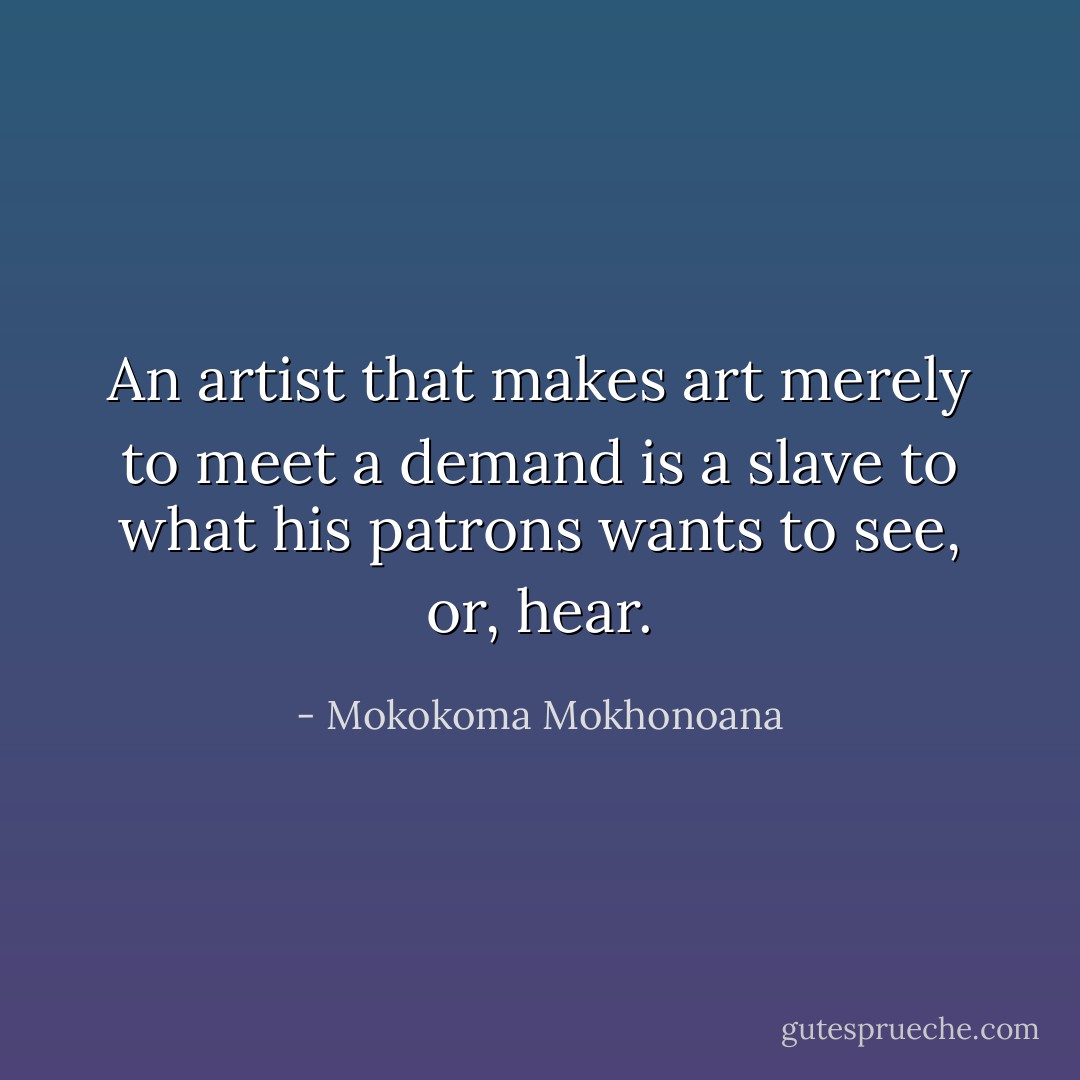 An artist that makes art merely to meet a demand is a slave to what his patrons wants to see, or, hear. - Mokokoma Mokhonoana