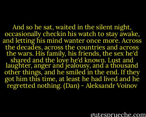 And so he sat, waited in the silent night, occasionally checkin his watch to stay awake, and letting his mind wanter once more. Across the decades, across the countries and across the wars. His family, his friends, the sex he'd shared and the love he'd known. Lust and laughter, anger and jealousy, and a thousand other things, and he smiled in the end. If they got him this time, at least he had lived and he regretted nothing. (Dan) - Aleksandr Voinov
