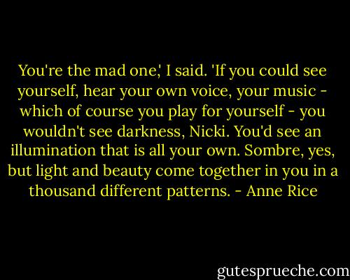 You're the mad one,' I said. 'If you could see yourself, hear your own voice, your music - which of course you play for yourself - you wouldn't see darkness, Nicki. You'd see an illumination that is all your own. Sombre, yes, but light and beauty come together in you in a thousand different patterns. - Anne Rice