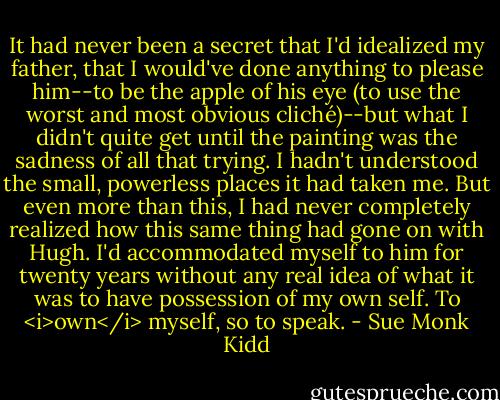 It had never been a secret that I'd idealized my father, that I would've done anything to please him--to be the apple of his eye (to use the worst and most obvious cliché)--but what I didn't quite get until the painting was the sadness of all that trying. I hadn't understood the small, powerless places it had taken me. But even more than this, I had never completely realized how this same thing had gone on with Hugh. I'd accommodated myself to him for twenty years without any real idea of what it was to have possession of my own self. To <i>own</i> myself, so to speak. - Sue Monk Kidd
