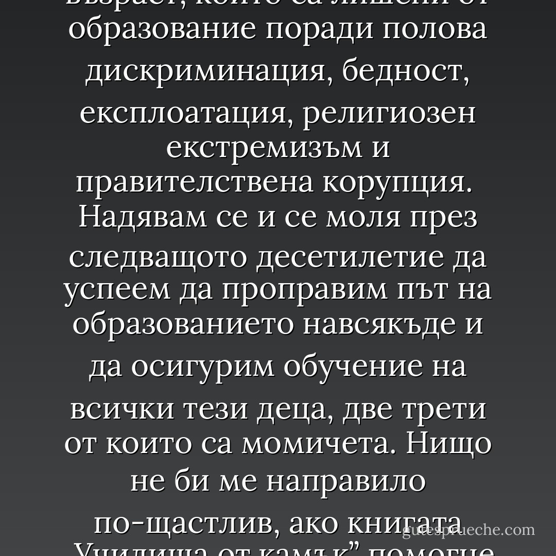 Днес на тази планета има 120 милиона деца в училищна възраст, които са лишени от образование поради полова дискриминация, бедност, експлоатация, религиозен екстремизъм и правителствена корупция. <br />Надявам се и се моля през следващото десетилетие да успеем да проправим път на образованието навсякъде и да осигурим обучение на всички тези деца, две трети от които са момичета. Нищо не би ме направило по-щастлив, ако книгата „Училища от камък” помогне за постигането на тази цел. - Greg Mortenson